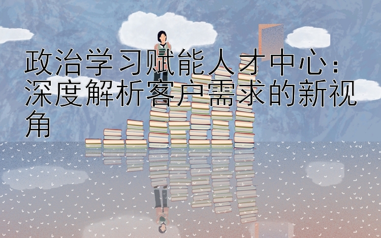 政治学习赋能人才中心：深度解析客户需求的新视角