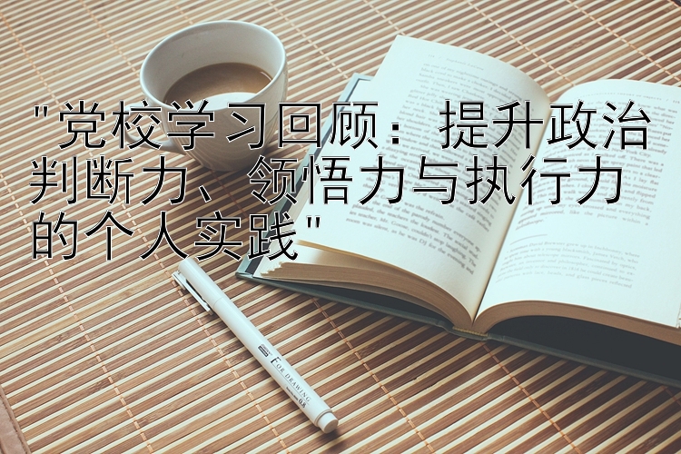 党校学习回顾：提升政治判断力、领悟力与执行力的个人实践