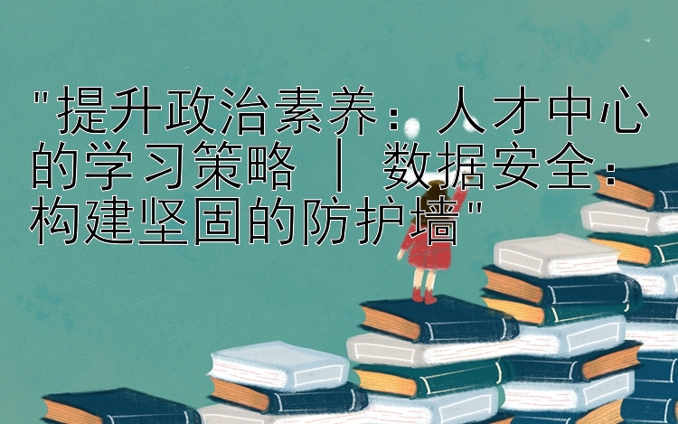 提升政治素养：人才中心的学习策略 | 数据安全：构建坚固的防护墙