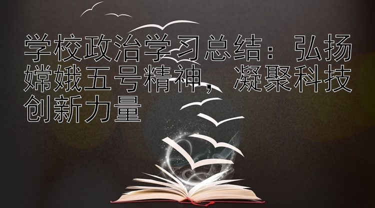 学校政治学习总结：弘扬嫦娥五号精神  凝聚科技创新力量