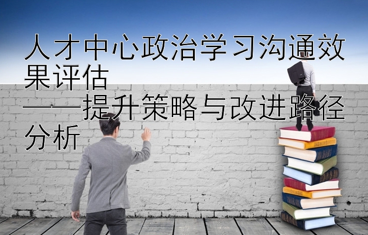 人才中心政治学习沟通效果评估  ——提升策略与改进路径分析