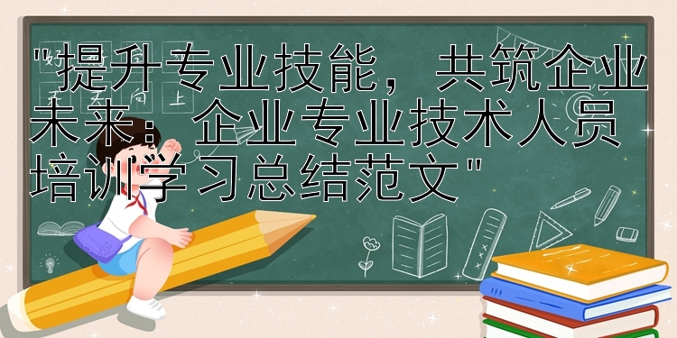 提升专业技能，共筑企业未来：企业专业技术人员培训学习总结范文