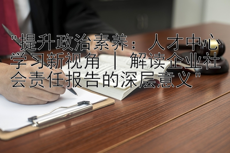 提升政治素养：人才中心学习新视角 | 解读企业社会责任报告的深层意义