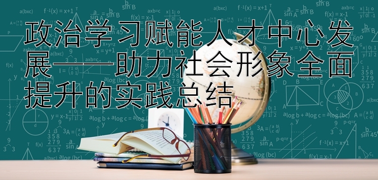 政治学习赋能人才中心发展——助力社会形象全面提升的实践总结