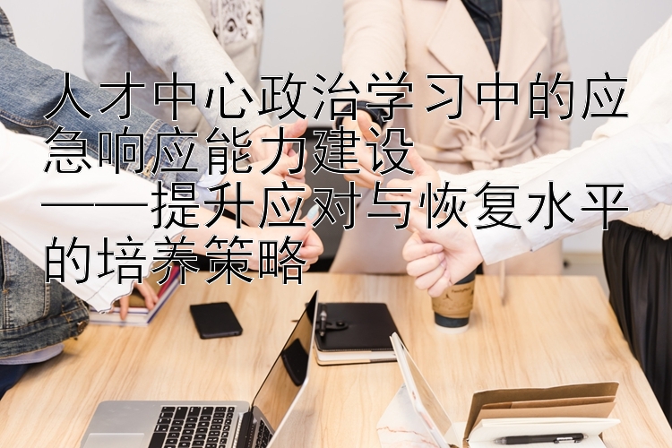 人才中心政治学习中的应急响应能力建设  ——提升应对与恢复水平的培养策略