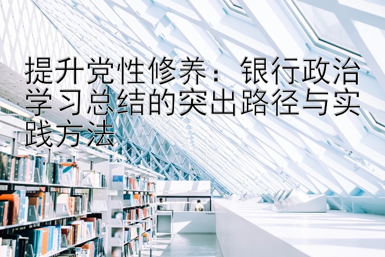 提升党性修养：银行政治学习总结的突出路径与实践方法