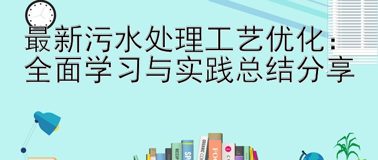 最新污水处理工艺优化：全面学习与实践总结分享