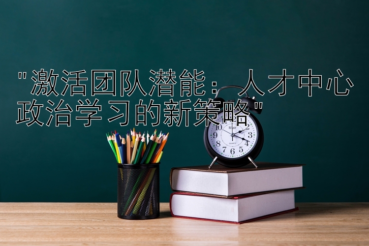 激活团队潜能：人才中心政治学习的新策略