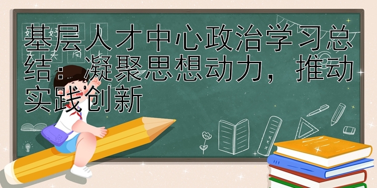 基层人才中心政治学习总结：凝聚思想动力  推动实践创新