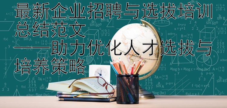 最新企业招聘与选拔培训总结范文  ——助力优化人才选拔与培养策略