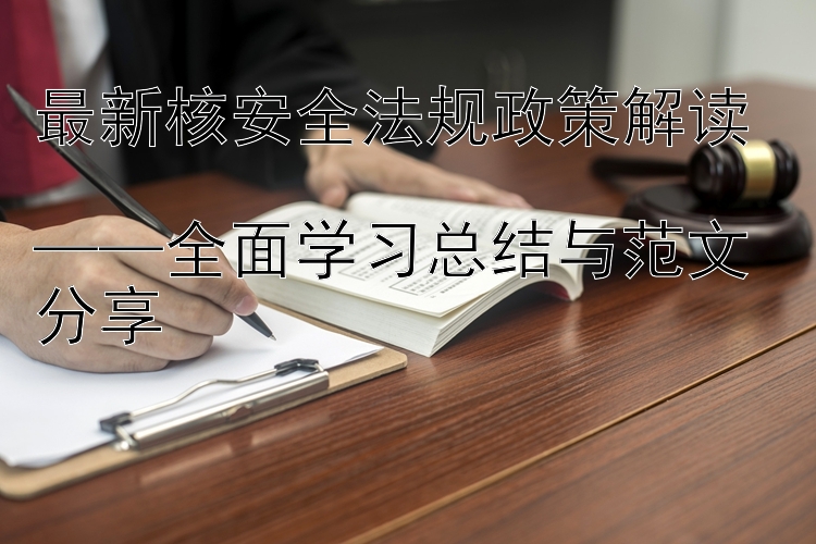 最新核安全法规政策解读  ——全面学习总结与范文分享