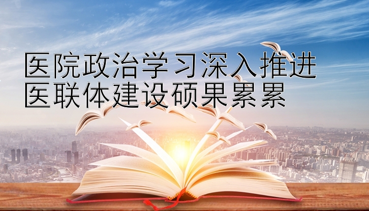 医院政治学习深入推进  医联体建设硕果累累