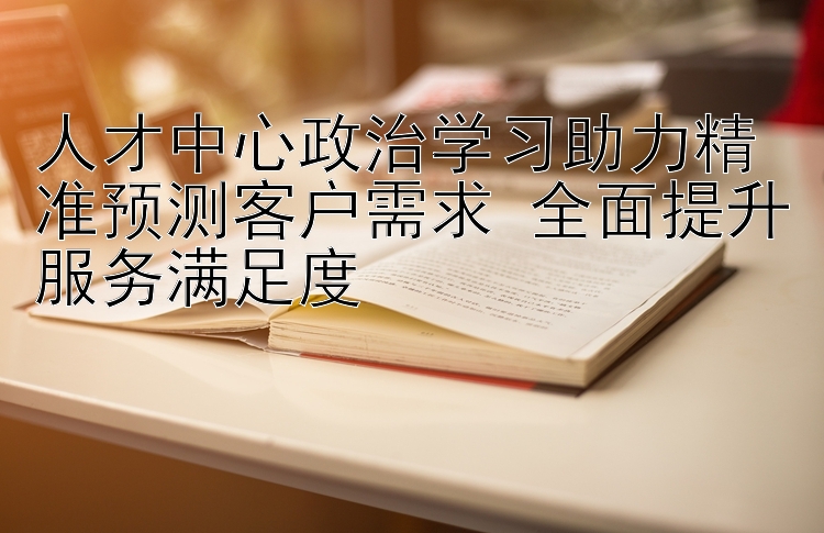 人才中心政治学习助力精准预测客户需求 全面提升服务满足度