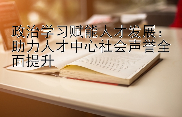 政治学习赋能人才发展：助力人才中心社会声誉全面提升