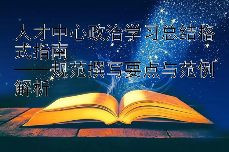 人才中心政治学习总结格式指南  ——规范撰写要点与范例解析