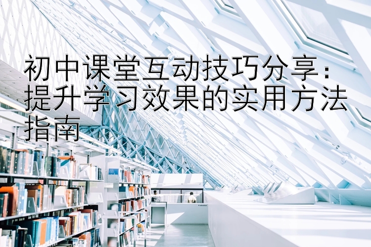 初中课堂互动技巧分享：提升学习效果的实用方法指南