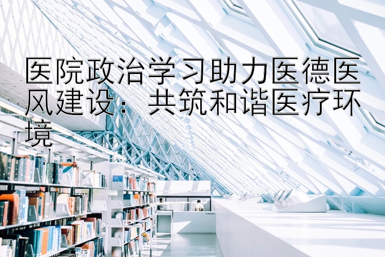 医院政治学习助力医德医风建设：共筑和谐医疗环境