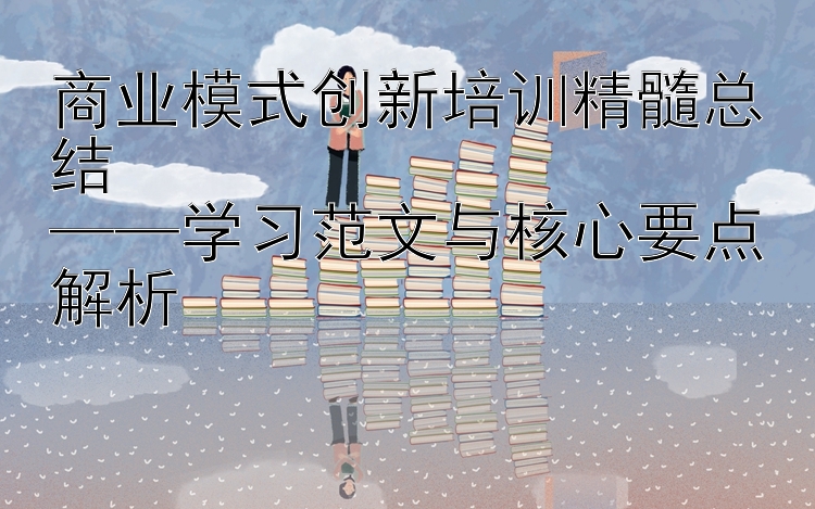 商业模式创新培训精髓总结  ——学习范文与核心要点解析