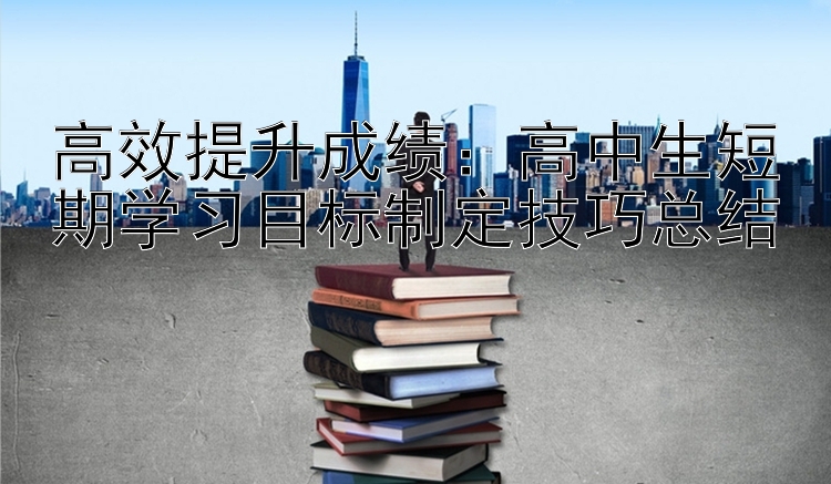 高效提升成绩：高中生短期学习目标制定技巧总结