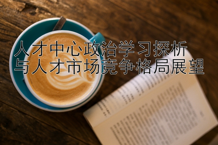 人才中心政治学习探析  与人才市场竞争格局展望