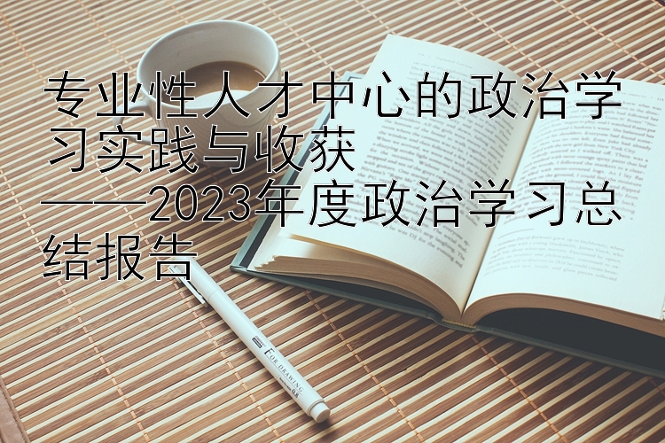 专业性人才中心的政治学习实践与收获  ——2023年度政治学习总结报告