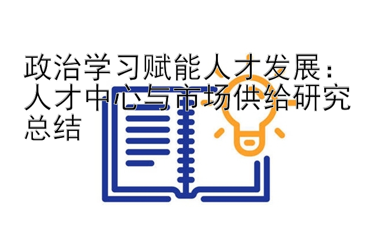 政治学习赋能人才发展：人才中心与市场供给研究总结