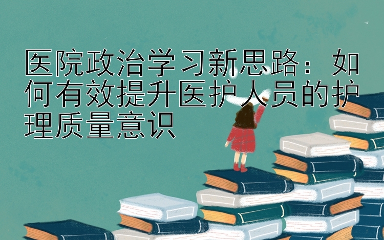 医院政治学习新思路：如何有效提升医护人员的护理质量意识