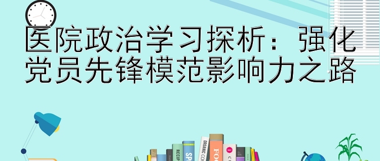 医院政治学习探析：强化党员先锋模范影响力之路