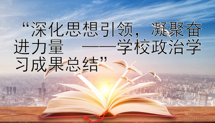 “深化思想引领，凝聚奋进力量  ——学校政治学习成果总结”