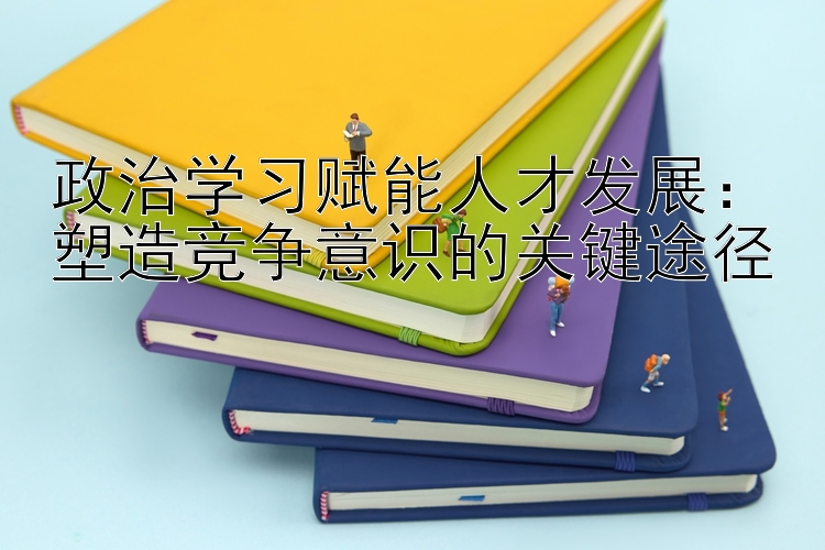 政治学习赋能人才发展：塑造竞争意识的关键途径