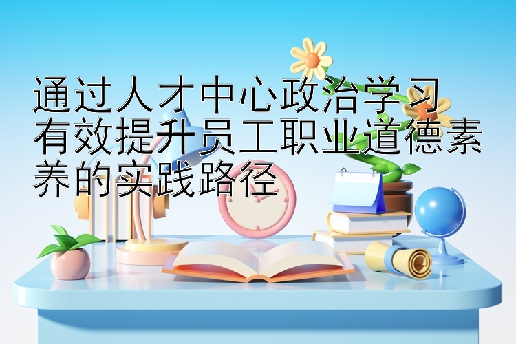 通过人才中心政治学习  有效提升员工职业道德素养的实践路径