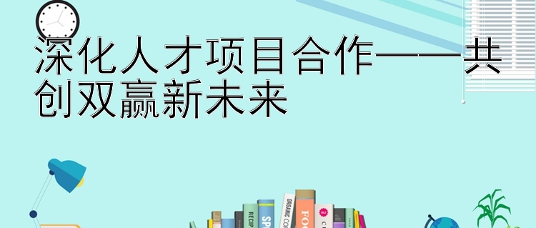 深化人才项目合作——共创双赢新未来