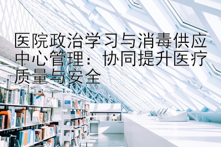 医院政治学习与消毒供应中心管理：协同提升医疗质量与安全