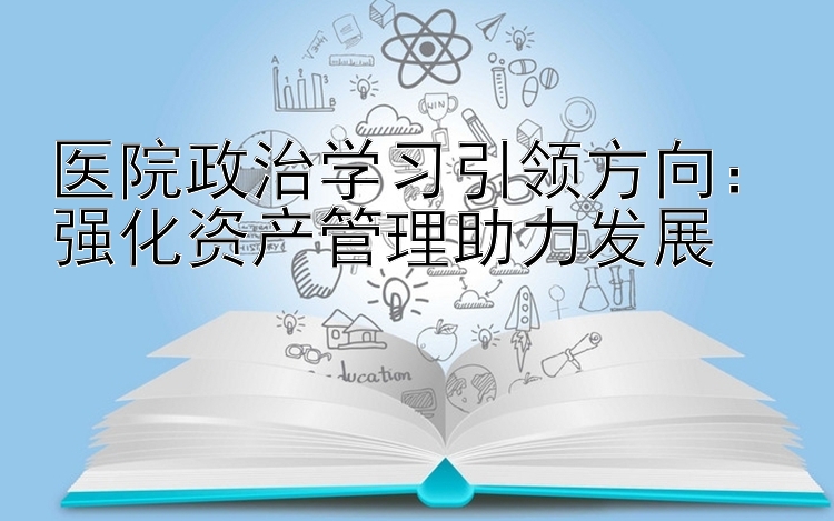 医院政治学习引领方向：强化资产管理助力发展