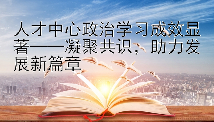 人才中心政治学习成效显著——凝聚共识，助力发展新篇章