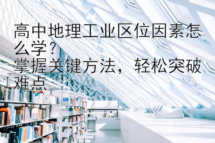 高中地理工业区位因素怎么学？  掌握关键方法，轻松突破难点