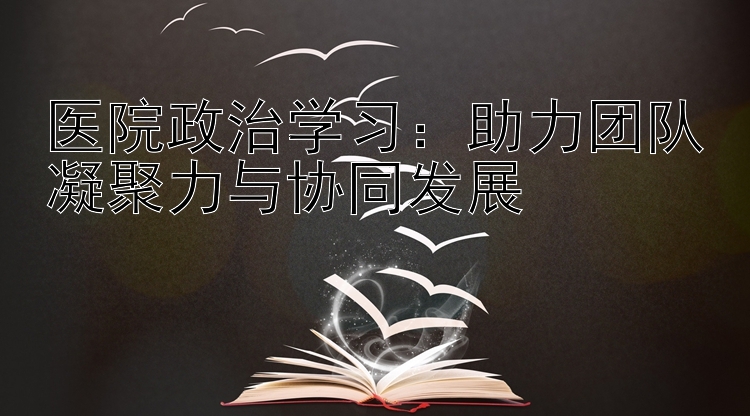 医院政治学习：助力团队凝聚力与协同发展