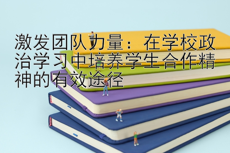 激发团队力量：在学校政治学习中培养学生合作精神的有效途径