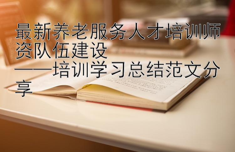 最新养老服务人才培训师资队伍建设  ——培训学习总结范文分享