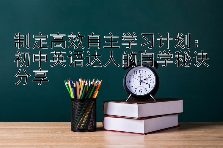 制定高效自主学习计划：初中英语达人的自学秘诀分享