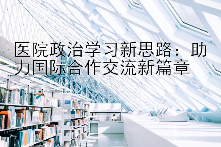 医院政治学习新思路：助力国际合作交流新篇章