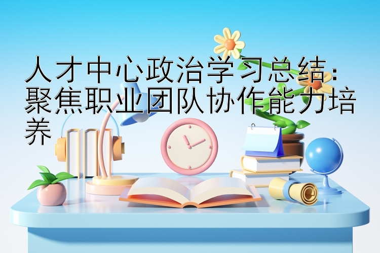 人才中心政治学习总结：聚焦职业团队协作能力培养