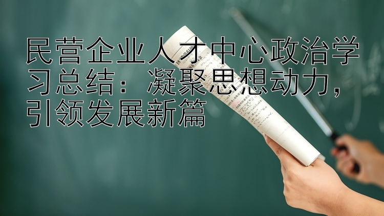 民营企业人才中心政治学习总结：凝聚思想动力  引领发展新篇