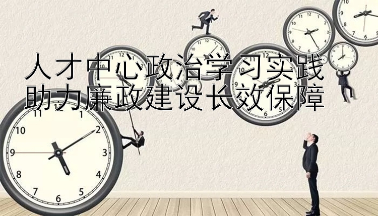 人才中心政治学习实践  助力廉政建设长效保障