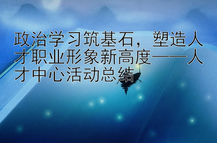 政治学习筑基石，塑造人才职业形象新高度——人才中心活动总结