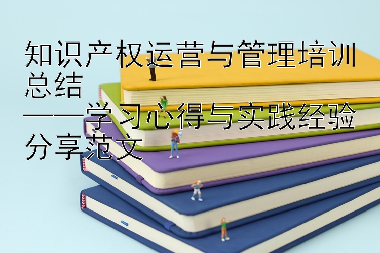 知识产权运营与管理培训总结  ——学习心得与实践经验分享范文