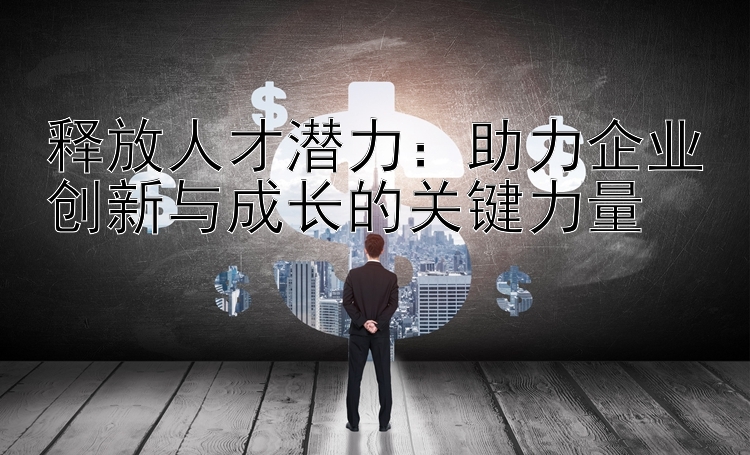 释放人才潜力：助力企业创新与成长的关键力量