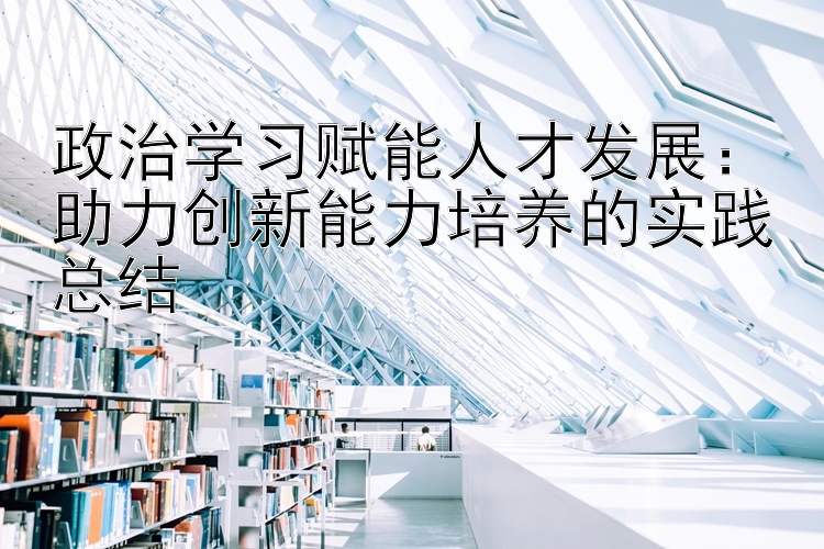 政治学习赋能人才发展：助力创新能力培养的实践总结