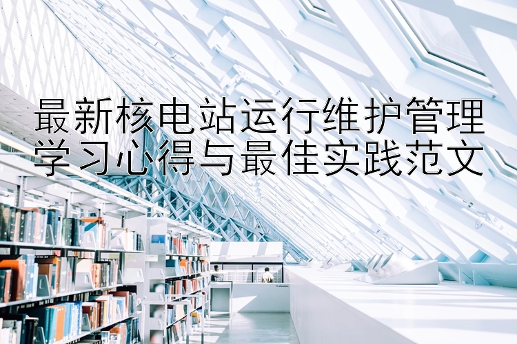 最新核电站运行维护管理学习心得与最佳实践范文