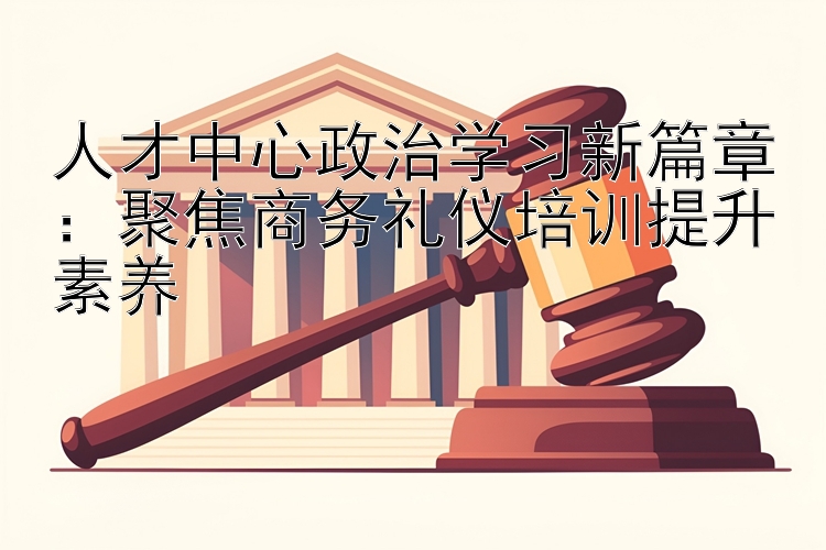 人才中心政治学习新篇章：聚焦商务礼仪培训提升素养